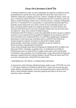 Essay On Literatura LiterГЎla
A literatura infantil tem cada vez mais conquistado seu espaГ§o no ambiente escolar,
principalmente na sala de aula. Para a percepГ§ГЈo deste fato, basta situar se no
ambiente citado para se deparar com livros, cartazes, cantinhos de leitura, saraus, etc.
que se volte para a leitura literГЎria. Evidentemente que hГЎ exceГ§Гµes, pois nem
todas as escolas brasileiras contam com os mesmos recursos e estrutura, infelizmente,
porГ©m, Г© incontestГЎvel o crescimento e a valorizaГ§ГЈo da leitura literГЎria,
podendo constar ainda neste rol as feiras e festas do livro realizadas no paГs nas
quais a literatura infantil sempre tem espaГ§o garantido. Г‰ possivelmente essa
crescente inserГ§ГЈo que faz com que a literatura infantil seja vista na escola como
um objeto de... Show more content on Helpwriting.net ...
O letramento literГЎrio destaca se como uma capacidade de fazer com que a crianГ§a
expresse as suas compreensГµes do mundo da linguagem de sua maneira, atravГ©s
do envolvimento com a leitura literГЎria. E as prГЎticas pedagГіgicas, finalmente,
apresentam se como meios que contribuem para a evoluГ§ГЈo da crianГ§a de
maneira progressiva durante seu trajeto na educaГ§ГЈo infantil, quando
proporcionadas, alcanГ§am excelentes resultados no que diz respeito ao
desenvolvimento e aprendizagem da crianГ§a.
Assim, foram utilizadas duas obras do Programa de AlfabetizaГ§ГЈo na Idade Certa
(doravante PAIC), intituladas A gotinha Lola e A mirabolante invenГ§Г
Јo de
Felisberto para que as evidenciaГ§Гµes citadas acima sejam assim corroboradas.
Concluindo se que a pesquisa vem a contribuir para o meio educacional de forma que
apresenta a importГўncia da Literatura Infantil e das prГЎticas de leitura literГЎria
na escola, relevantes para a formaГ§ГЈo do aluno leitor.
1 REFERENCIAL TEГ“RICO: A LITERATURA INFANTIL
As discussГµes sobre literatura infantil permeiam, desde os anos 1970/1980, em meio
Г s inГєmeras reformas no Гўmbito da educaГ§ГЈo. Trata se de um tema que gera
muitos debates, principalmente a cerca de sua importГўncia para vida do indivГduo.
Sobre o termo literatura infantil, as pessoas julgavam por tratar se de livros com
narrativas curtas e ilustradas
 