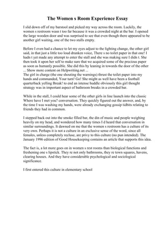 The Women s Room Experience Essay
I slid down off of my barstool and picked my way across the room. Luckily, the
women s restroom wasn t too far because it was a crowded night at the bar. I opened
the large wooden door and was surprised to see that even though there appeared to be
another girl waiting, one of the two stalls empty.
Before I even had a chance to let my eyes adjust to the lighting change, the other girl
said, in that just a little too loud drunken voice, There s no toilet paper in that one! I
hadn t yet made any attempt to enter the stall and she was making sure I didn t. She
then took it upon her self to make sure that we acquired some of the precious paper
as soon as humanly possible. She did this by leaning in towards the door of the other
... Show more content on Helpwriting.net ...
The girl in charge (the one shouting the warnings) thrust the toilet paper into my
hands and commanded, Your turn! Go! She might as well have been a football
quarterback yelling Break! to end an intense huddle obviously this girl thought
strategy was in important aspect of bathroom breaks in a crowded bar.
While in the stall, I could hear some of the other girls in line launch into the classic
Where have I met you? conversation. They quickly figured out the answer, and, by
the time I was washing my hands, were already exchanging gossip tidbits relating to
friends they had in common.
I stepped back out into the smoke filled bar, the din of music and people weighing
heavily on my head, and wondered how many times I d heard that conversation in
similar surroundings. It dawned on me that the women s restroom has a culture of its
very own. Perhaps it is not a culture in an exclusive sense of the word, since all
females, unless completely recluse, are privy to this culture (no pun intended). The
January 1996 edition of Good Housekeeping contains an article that supports this idea.
The fact is, a lot more goes on in women s rest rooms than biological functions and
freshening one s lipstick. They re not only bathrooms, they re town squares, havens,
clearing houses. And they have considerable psychological and sociological
significance.
I first entered this culture in elementary school
 