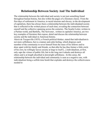 Relationship Between Society And The Individual
The relationship between the individual and society is not just something found
throughout human history, but also within the pages of a literature classic. From the
first days of settlement in America, to racial tensions and slavery, to the development
of capitalism, there has always been a relationship between the individualand society
that is reflected in the written pieces of each time, revealing the connection between
oneself and the collective spanning across the centuries. The Scarlet Letter, written in
a Puritan world, and Bartleby, The Scrivener , written in capitalist America, are two
key examples of literature that expose, detail and discuss the relationship between
society and the individual in American history.
Alexis de Tocqueville (1835), a French political thinker, stated that individualismis
not mere selfishness, but is a mature and calm feeling, which disposes each
member of the community to sever himself from the mass of his fellows and to
draw apart with his family and friends, so that after he has thus former a little circle
of his own, he willingly leaves society at large to itself [...] individualism, at first,
only saps the virtues of public life; but in the long run it attacks and destroys all
others and is at length absorbed in downright selfishness . In this sense, the
relationship between the individual and community is seen as a negative one, with
individualism being a selfish time bomb that explodes and destroys the collectiveness
needed to
 