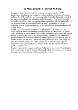 The Management Of Internal Auditing
Once again the profession of internal auditing received an impetus as SOX
guarantees to mandate several changes in business and also the observe of internal
auditing. The SOX legislation has been designed to forestall and establish several of
the recent frauds effecting organizations and their investors. As a result, the audit
profession can all over again gain numbers, but this point the role and methodology of
the interior audit perform can modification to satisfy needs of the new legal
mandates. Internal auditingcan have got to take a Big Picture read and audit from the
highest down.
In 1992, the Committee of Sponsoring Organizations (COSO) of the National
Commission on fraudulent monetary reporting (Treadway Commission) provided a
typical definition of control and also the Internal Audit Integrated Framework (COSO
Model) to help organizations in achieving monetary, compliance, and operational
goals and objectives. conjointly known within the report were five reticular areas of
control (Control setting, Risk Assessment, management Activities, Monitoring, and
data and Communication). The model as bestowed on the subsequent page, in
conjunction with recommendations contained within the 1992 report, has several
overlaps with SOX laws.
Business organizations are presently being challenged to review, modify, and appraise
their entire system to satisfy the established needed dates of compliance for monetary
coverage. As a result, internal auditing and also the company
 