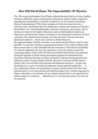 How Did David Hume The Improbability Of Miracles
The 18th century philosopher David Hume claimed that there had never been credible
testimony offered by anyone claiming they witnessed a miracle. Hume s argument
regarding the improbability of miracles is fallacious. In An Enquiry Concerning
Human Understanding (1748), Hume attempts to fortify his stance but uses a
cartesian circle, and thereby does not wholly prove against the existence of miracles.
David Hume was a Scottish philosopher, historian, economist, and essayist, who is
best known today for his highly influential system of philosophical empiricism,
skepticism, and naturalism. Hume s resistance to the teleological contention for God
s presence, the contention from design, is for the most part viewed as the most
intellectual endeavor ... Show more content on Helpwriting.net ...
His argument begins with the view that a wise person always believes what is most
probable. A wise man, therefore, proportions his belief to the evidence (Hume 106).
Hume asserts that it is more plausible that the testimony is false than the possibility
of a miracle happening. He says that experience is the only guide in reasoning
concerning matters of fact (105). He likewise contends that miracles exist primarily
among the ignorant. It forms strong presumption against all supernatural and
miraculous relations that they are observed chiefly to abound among ignorant and
barbarous nations. He goes further with the idea that if someone testifies about a
miracle, they received them from ignorant and barbarous ancestors... Further, the
advantages are so great of starting an imposture among ignorant people that . . . it
has a much better chance for succeeding in remote countries than if the first scene
had been laid in a city renowned for arts and knowledge (126). Another argument by
Hume is that there is no testimony for [an alleged miracle] that is not opposed by an
infinite number of witnesses . . . Miracles have a self canceling nature. He sums up
his argument
 