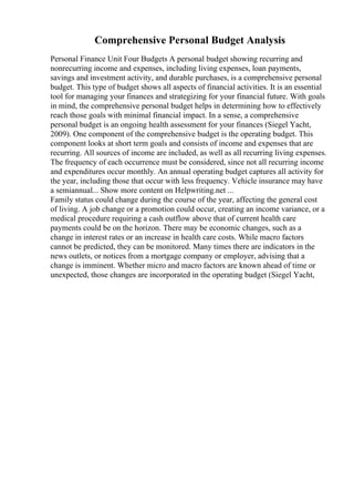 Comprehensive Personal Budget Analysis
Personal Finance Unit Four Budgets A personal budget showing recurring and
nonrecurring income and expenses, including living expenses, loan payments,
savings and investment activity, and durable purchases, is a comprehensive personal
budget. This type of budget shows all aspects of financial activities. It is an essential
tool for managing your finances and strategizing for your financial future. With goals
in mind, the comprehensive personal budget helps in determining how to effectively
reach those goals with minimal financial impact. In a sense, a comprehensive
personal budget is an ongoing health assessment for your finances (Siegel Yacht,
2009). One component of the comprehensive budget is the operating budget. This
component looks at short term goals and consists of income and expenses that are
recurring. All sources of income are included, as well as all recurring living expenses.
The frequency of each occurrence must be considered, since not all recurring income
and expenditures occur monthly. An annual operating budget captures all activity for
the year, including those that occur with less frequency. Vehicle insurance may have
a semiannual... Show more content on Helpwriting.net ...
Family status could change during the course of the year, affecting the general cost
of living. A job change or a promotion could occur, creating an income variance, or a
medical procedure requiring a cash outflow above that of current health care
payments could be on the horizon. There may be economic changes, such as a
change in interest rates or an increase in health care costs. While macro factors
cannot be predicted, they can be monitored. Many times there are indicators in the
news outlets, or notices from a mortgage company or employer, advising that a
change is imminent. Whether micro and macro factors are known ahead of time or
unexpected, those changes are incorporated in the operating budget (Siegel Yacht,
 