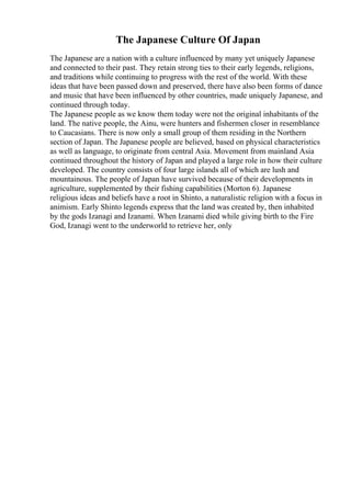 The Japanese Culture Of Japan
The Japanese are a nation with a culture influenced by many yet uniquely Japanese
and connected to their past. They retain strong ties to their early legends, religions,
and traditions while continuing to progress with the rest of the world. With these
ideas that have been passed down and preserved, there have also been forms of dance
and music that have been influenced by other countries, made uniquely Japanese, and
continued through today.
The Japanese people as we know them today were not the original inhabitants of the
land. The native people, the Ainu, were hunters and fishermen closer in resemblance
to Caucasians. There is now only a small group of them residing in the Northern
section of Japan. The Japanese people are believed, based on physical characteristics
as well as language, to originate from central Asia. Movement from mainland Asia
continued throughout the history of Japan and played a large role in how their culture
developed. The country consists of four large islands all of which are lush and
mountainous. The people of Japan have survived because of their developments in
agriculture, supplemented by their fishing capabilities (Morton 6). Japanese
religious ideas and beliefs have a root in Shinto, a naturalistic religion with a focus in
animism. Early Shinto legends express that the land was created by, then inhabited
by the gods Izanagi and Izanami. When Izanami died while giving birth to the Fire
God, Izanagi went to the underworld to retrieve her, only
 
