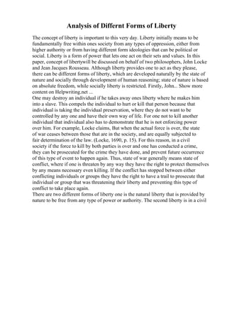Analysis of Differnt Forms of Liberty
The concept of liberty is important to this very day. Liberty initially means to be
fundamentally free within ones society from any types of oppression, either from
higher authority or from having different form ideologies that can be political or
social. Liberty is a form of power that lets one act on their sets and values. In this
paper, concept of libertywill be discussed on behalf of two philosophers, John Locke
and Jean Jacques Rousseau. Although liberty provides one to act as they please,
there can be different forms of liberty, which are developed naturally by the state of
nature and socially through development of human reasoning; state of nature is based
on absolute freedom, while socially liberty is restricted. Firstly, John... Show more
content on Helpwriting.net ...
One may destroy an individual if he takes away ones liberty where he makes him
into a slave. This compels the individual to hurt or kill that person because that
individual is taking the individual preservation, where they do not want to be
controlled by any one and have their own way of life. For one not to kill another
individual that individual also has to demonstrate that he is not enforcing power
over him. For example, Locke claims, But when the actual force is over, the state
of war ceases between those that are in the society, and are equally subjected to
fair determination of the law. (Locke, 1690, p. 15). For this reason, in a civil
society if the force to kill by both parties is over and one has conducted a crime,
they can be prosecuted for the crime they have done, and prevent future occurrence
of this type of event to happen again. Thus, state of war generally means state of
conflict, where if one is threaten by any way they have the right to protect themselves
by any means necessary even killing. If the conflict has stopped between either
conflicting individuals or groups they have the right to have a trail to prosecute that
individual or group that was threatening their liberty and preventing this type of
conflict to take place again.
There are two different forms of liberty one is the natural liberty that is provided by
nature to be free from any type of power or authority. The second liberty is in a civil
 