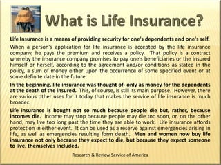 What is Life Insurance? Life Insurance is a means of providing security for one's dependents and one's self. When a person's application for life insurance is accepted by the life insurance company, he pays the premium and receives a policy.  That policy is a contract whereby the insurance company promises to pay one's beneficiaries or the insured himself or herself, according to the agreement and/or conditions as stated in the policy, a sum of money either upon the occurrence of some specified event or at some definite date in the future. In the beginning, life insurance was thought of- only as money for the dependents at the death of the insured.  This, of course, is still its main purpose.  However, there are various other uses for it today that makes the service of life insurance is much broader. Life insurance is bought not so much because people die but, rather, because incomes die.  Income may stop because people may die too soon, or, on the other hand, may live too long past the time they are able to work.  Life insurance affords protection in either event.  It can be used as a reserve against emergencies arising in life, as well as emergencies resulting form death.  Men and women now buy life insurance not only because they expect to die, but because they expect someone to live, themselves included. Research & Review Service of America 