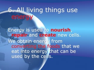 6. All living things use
energy.
Energy is used to nourish,
repair and create new cells.
We obtain energy from
converting the foods that we
eat into energy that can be
used by the cells.
 