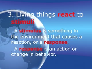 3. Living things react to
stimuli.
A stimulus is something in
the environment that causes a
reaction, or a response.
A response is an action or
change in behavior.
 