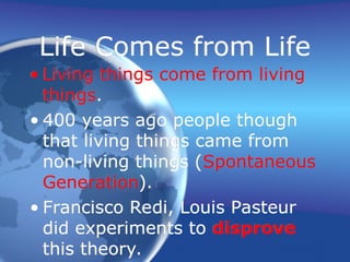 Life Comes from Life
• Living things come from living
things.
• 400 years ago people though
that living things came from
non-living things (Spontaneous
Generation).
• Francisco Redi, Louis Pasteur
did experiments to disprove
this theory.
 
