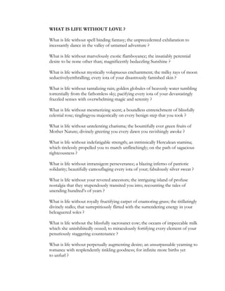 WHAT IS LIFE WITHOUT LOVE ?
What is life without spell binding fantasy; the unprecedented exhilaration to
incessantly dance in the valley of untamed adventure ?
What is life without marvelously exotic flamboyance; the insatiably perennial
desire to be none other than; magnificently bedazzling Sunshine ?
What is life without mystically voluptuous enchantment; the milky rays of moon
seductivelyenthralling; every iota of your disastrously famished skin ?
What is life without tantalizing rain; golden globules of heavenly water tumbling
torrentially from the fathomless sky; pacifying every iota of your devastatingly
frazzled senses with overwhelming magic and serenity ?
What is life without mesmerizing scent; a boundless entrenchment of blissfully
celestial rose; tinglingyou majestically on every benign step that you took ?
What is life without unrelenting charisma; the bountifully ever green fruits of
Mother Nature; divinely greeting you every dawn you ravishingly awoke ?
What is life without indefatigable strength; an intrinsically Herculean stamina;
which tirelessly propelled you to march unflinchingly; on the path of sagacious
righteousness ?
What is life without intransigent perseverance; a blazing inferno of patriotic
solidarity; beautifully camouflaging every iota of your; fabulously silver sweat ?
What is life without your revered ancestors; the intriguing island of profuse
nostalgia that they stupendously transited you into; recounting the tales of
unending hundred’s of years ?
What is life without royally fructifying carpet of enamoring grass; the titillatingly
divinely stalks; that surreptitiously flirted with the surrendering energy in your
beleaguered soles ?
What is life without the blissfully sacrosanct cow; the oceans of impeccable milk
which she uninhibitedly oozed; to miraculously fortifying every element of your
penuriously staggering countenance ?
What is life without perpetually augmenting desire; an unsurpassable yearning to
romance with resplendently tinkling goodness; for infinite more births yet
to unfurl ?
 