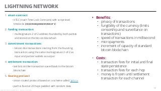 LIGHTNING NETWORK
1. smart-contract:
• HTLC (Hash Time Lock Contracts) with script-level
timelocks (CHECKSEQUENCEVERIFY)
2. funding transaction:
• multisignature 2-of-2 address founded by both parties
and stored on the bitcoin blockchain
3. commitment transactions:
• bitcoin-like transactions starting from the founding
transaction using the same multisignature 2-of-2 as
input and parties’ wallets as output
4. settlement transaction:
• last bitcoin-like transaction saved back to the bitcoin
blockchain
5. Routing protocol:
• onion-routed protocol based on a scheme called Sphinx
• path is fixed at 20 hops padded with random data
12
• Benefits:
• privacy of transactions
• fungibility of the currency (limits
censorship and surveillance on
transactions)
• speed of transactions in millisecond
• micropayments
• increment of capacity of standard
bitcoin blockchain
• Costs:
• transaction fees for initial and final
state persistence
• transaction fees for each hop
• money is frozen until settlement
transaction for each channel
Alessandro Confetti - Aprile 8th 2019 – Blockchain Devs, Milan
 