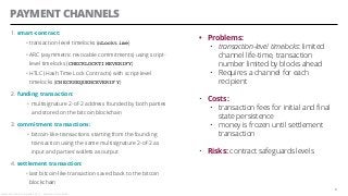 PAYMENT CHANNELS
1. smart-contract:
• transaction-level timelocks (nLocktime)
• ARC (asymmetric revocable commitments) using script-
level timelocks (CHECKLOCKTIMEVERIFY)
• HTLC (Hash Time Lock Contracts) with script-level
timelocks (CHECKSEQUENCEVERIFY)
2. funding transaction:
• multisignature 2-of-2 address founded by both parties
and stored on the bitcoin blockchain
3. commitment transactions:
• bitcoin-like transactions starting from the founding
transaction using the same multisignature 2-of-2 as
input and parties’ wallets as output
4. settlement transaction:
• last bitcoin-like transaction saved back to the bitcoin
blockchain
8
• Problems:
• transaction-level timelocks: limited
channel life-time, transaction
number limited by blocks ahead
• Requires a channel for each
recipient
• Costs:
• transaction fees for initial and final
state persistence
• money is frozen until settlement
transaction
• Risks: contract safeguards levels
Alessandro Confetti - Aprile 8th 2019 – Blockchain Devs, Milan
 