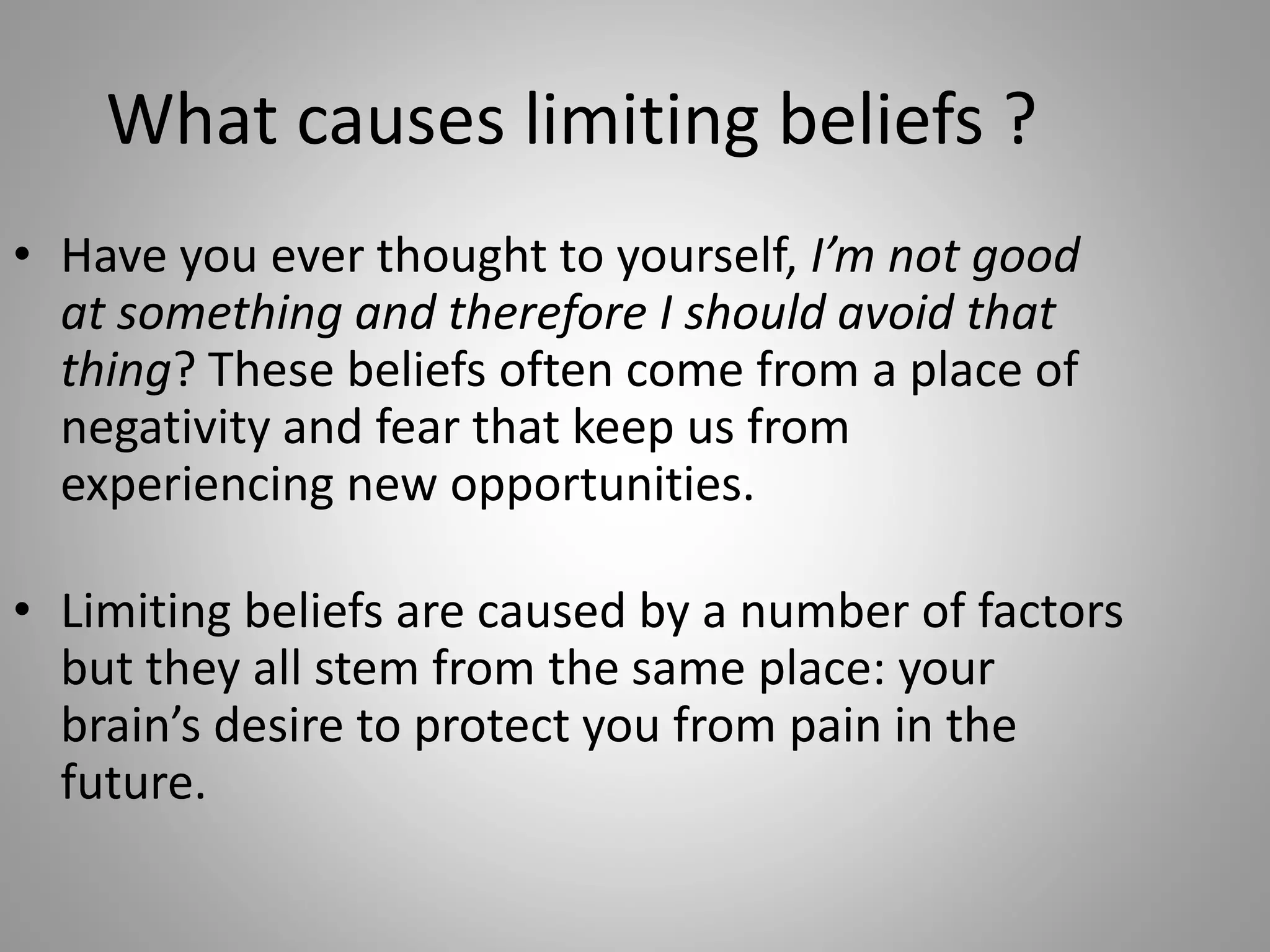 What causes limiting beliefs ?
• Have you ever thought to yourself, I’m not good
at something and therefore I should avoid that
thing? These beliefs often come from a place of
negativity and fear that keep us from
experiencing new opportunities.
• Limiting beliefs are caused by a number of factors
but they all stem from the same place: your
brain’s desire to protect you from pain in the
future.
 
