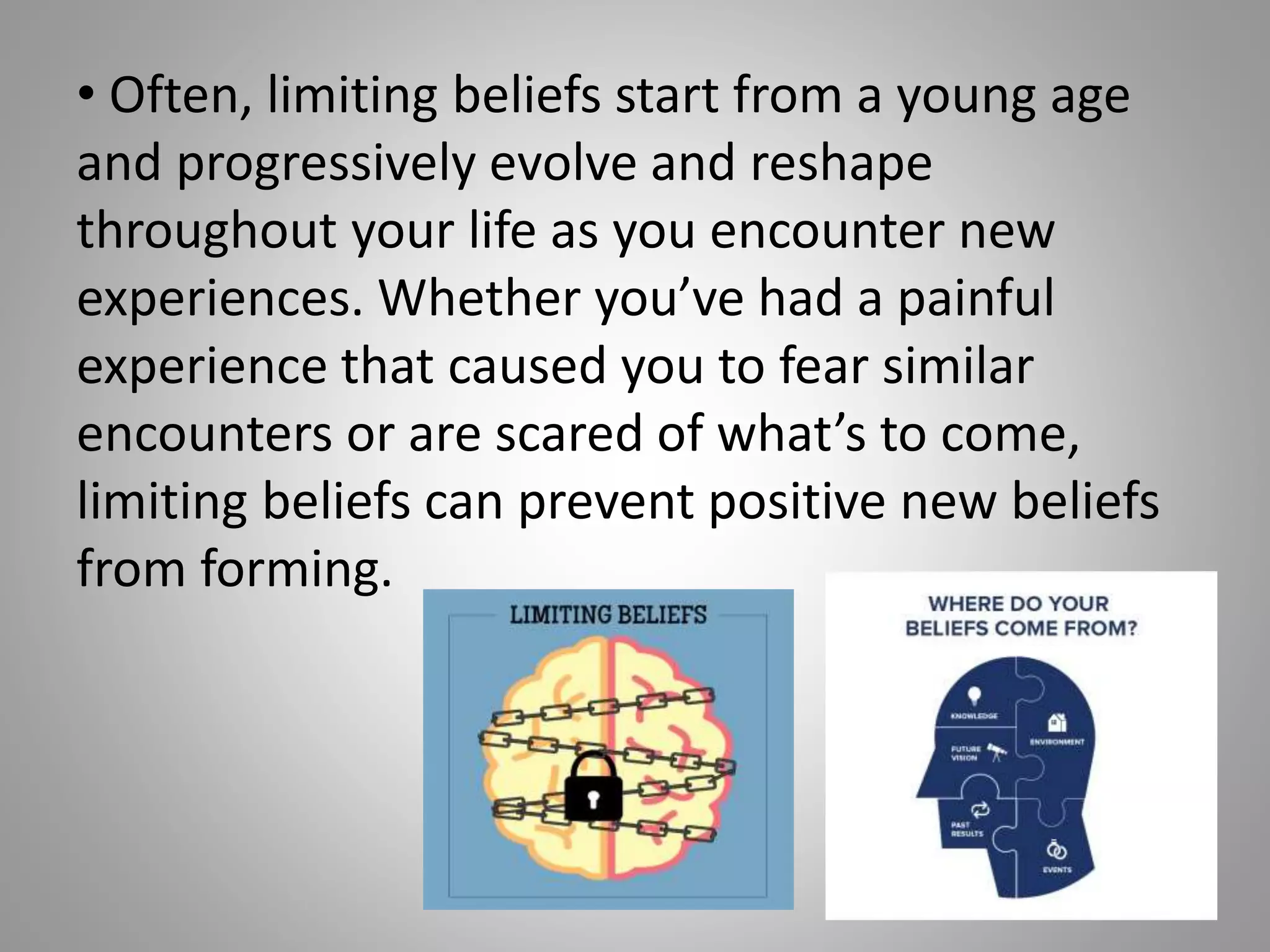 • Often, limiting beliefs start from a young age
and progressively evolve and reshape
throughout your life as you encounter new
experiences. Whether you’ve had a painful
experience that caused you to fear similar
encounters or are scared of what’s to come,
limiting beliefs can prevent positive new beliefs
from forming.
 