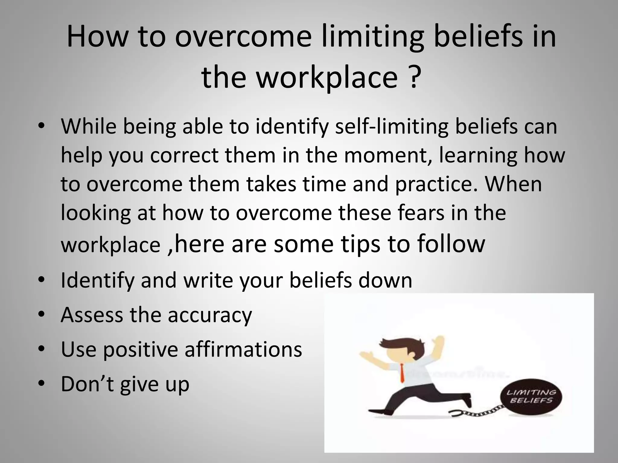 How to overcome limiting beliefs in
the workplace ?
• While being able to identify self-limiting beliefs can
help you correct them in the moment, learning how
to overcome them takes time and practice. When
looking at how to overcome these fears in the
workplace ,here are some tips to follow
• Identify and write your beliefs down
• Assess the accuracy
• Use positive affirmations
• Don’t give up
 