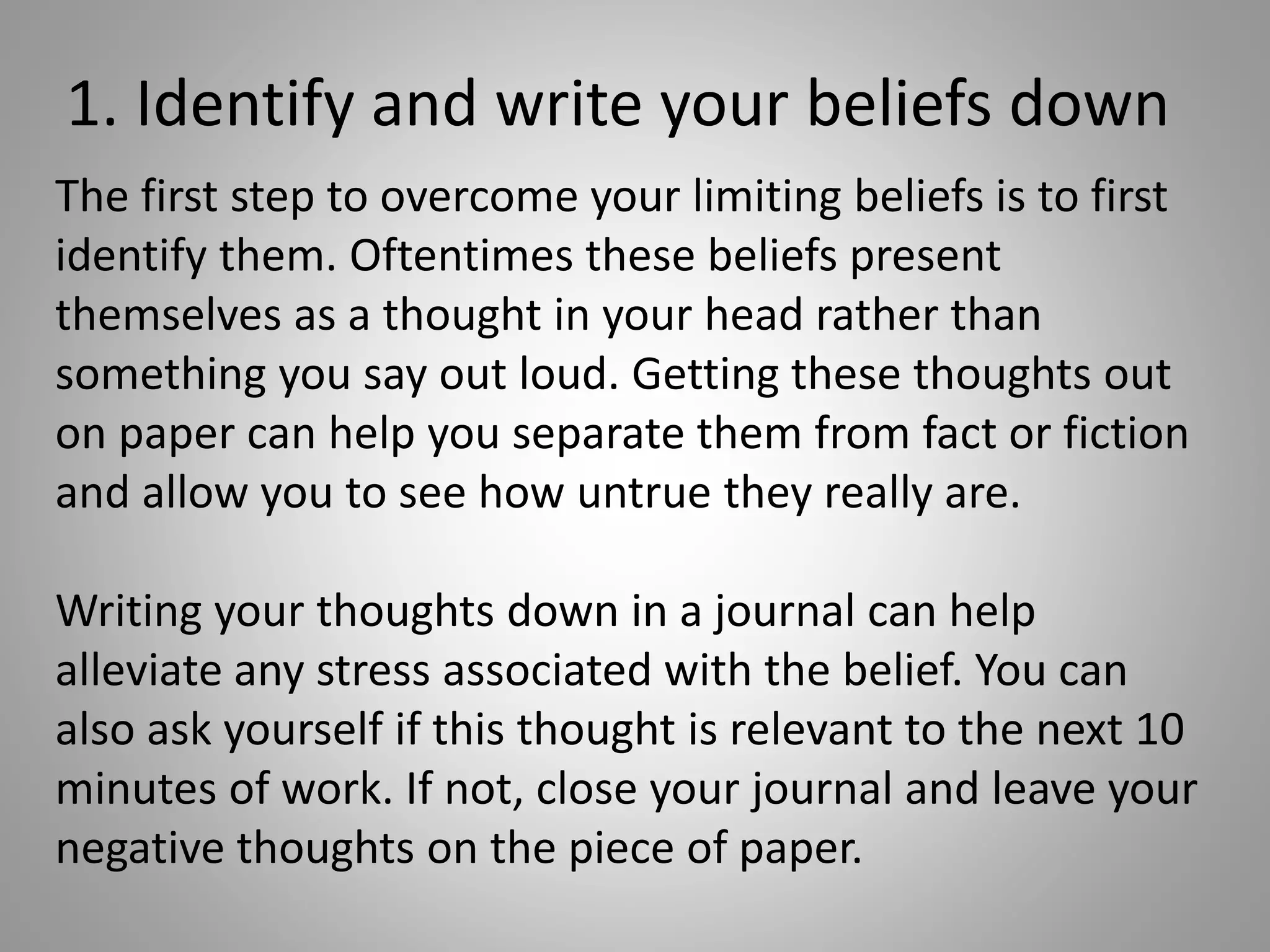 1. Identify and write your beliefs down
The first step to overcome your limiting beliefs is to first
identify them. Oftentimes these beliefs present
themselves as a thought in your head rather than
something you say out loud. Getting these thoughts out
on paper can help you separate them from fact or fiction
and allow you to see how untrue they really are.
Writing your thoughts down in a journal can help
alleviate any stress associated with the belief. You can
also ask yourself if this thought is relevant to the next 10
minutes of work. If not, close your journal and leave your
negative thoughts on the piece of paper.
 