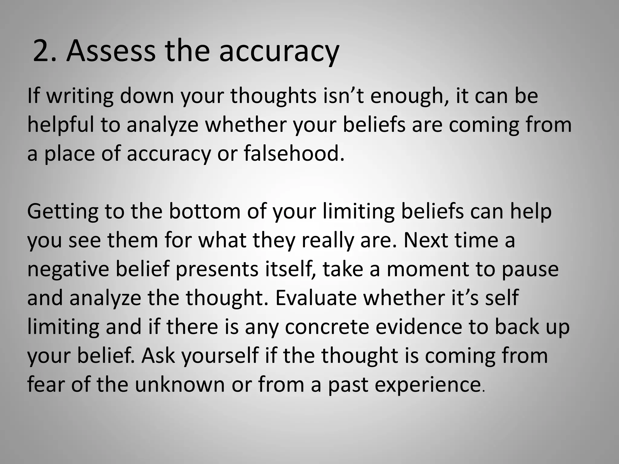 2. Assess the accuracy
If writing down your thoughts isn’t enough, it can be
helpful to analyze whether your beliefs are coming from
a place of accuracy or falsehood.
Getting to the bottom of your limiting beliefs can help
you see them for what they really are. Next time a
negative belief presents itself, take a moment to pause
and analyze the thought. Evaluate whether it’s self
limiting and if there is any concrete evidence to back up
your belief. Ask yourself if the thought is coming from
fear of the unknown or from a past experience.
 