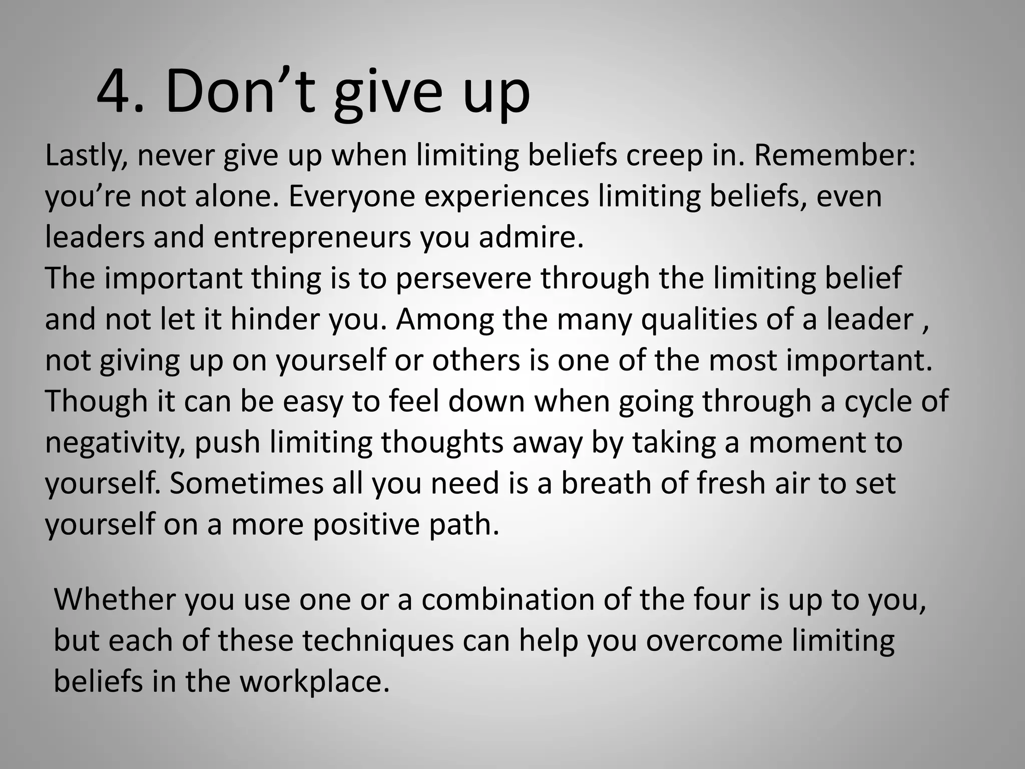 Lastly, never give up when limiting beliefs creep in. Remember:
you’re not alone. Everyone experiences limiting beliefs, even
leaders and entrepreneurs you admire.
The important thing is to persevere through the limiting belief
and not let it hinder you. Among the many qualities of a leader ,
not giving up on yourself or others is one of the most important.
Though it can be easy to feel down when going through a cycle of
negativity, push limiting thoughts away by taking a moment to
yourself. Sometimes all you need is a breath of fresh air to set
yourself on a more positive path.
4. Don’t give up
Whether you use one or a combination of the four is up to you,
but each of these techniques can help you overcome limiting
beliefs in the workplace.
 