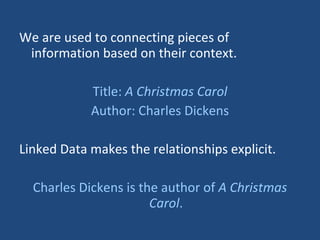 We are used to connecting pieces of information based on their context. Title:  A Christmas Carol Author: Charles Dickens Linked Data makes the relationships explicit. Charles Dickens is the author of  A Christmas Carol . 