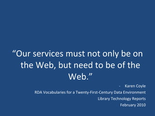 “ Our services must not only be on the Web, but need to be of the Web.” Karen Coyle RDA Vocabularies for a Twenty-First-Century Data Environment Library Technology Reports February 2010 