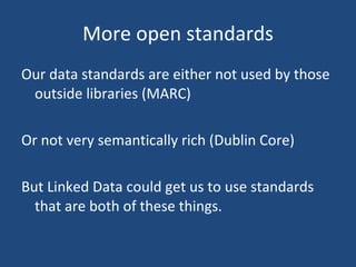 More open standards Our data standards are either not used by those outside libraries (MARC) Or not very semantically rich (Dublin Core) But Linked Data could get us to use standards that are both of these things. 