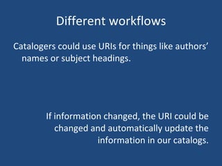 Different workflows Catalogers could use URIs for things like authors’ names or subject headings. If information changed, the URI could be changed and automatically update the information in our catalogs. 