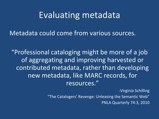 Evaluating metadata Metadata could come from various sources. “ Professional cataloging might be more of a job of aggregating and improving harvested or contributed metadata, rather than developing new metadata, like MARC records, for resources.” -Virginia Schilling “ The Catalogers’ Revenge: Unleasing the Semantic Web” PNLA Quarterly 74:3, 2010 