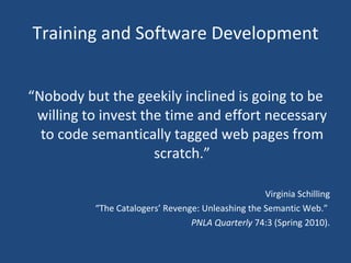 Training and Software Development “ Nobody but the geekily inclined is going to be willing to invest the time and effort necessary to code semantically tagged web pages from scratch.” Virginia Schilling “ The Catalogers’ Revenge: Unleashing the Semantic Web.”  PNLA Quarterly  74:3 (Spring 2010). 