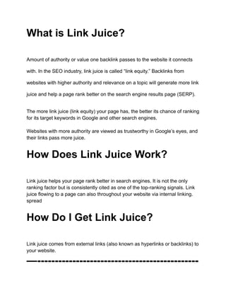 What is Link Juice?
Amount of authority or value one backlink passes to the website it connects
with. In the SEO industry, link juice is called “link equity.” Backlinks from
websites with higher authority and relevance on a topic will generate more link
juice and help a page rank better on the search engine results page (SERP).
The more link juice (link equity) your page has, the better its chance of ranking
for its target keywords in Google and other search engines.
Websites with more authority are viewed as trustworthy in Google’s eyes, and
their links pass more juice.
How Does Link Juice Work?
Link juice helps your page rank better in search engines. It is not the only
ranking factor but is consistently cited as one of the top-ranking signals. Link
juice flowing to a page can also throughout your website via internal linking.
spread
How Do I Get Link Juice?
Link juice comes from external links (also known as hyperlinks or backlinks) to
your website.
—----------------------------------------------
 