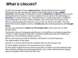 What is Litecoin?
As with the passage of time cryptocurrency is being embraced by the world,
individuals are now searching for better investment options in these digital
currencies. After seeing the investment scope in Ethereumand Bitcoin, they are now
looking forward to Litecoin. As all the cryptocurrencies work on the technology of
Blockchain, so does Litecoin too. The blockchain is a technology which is helpful in
maintaining open records or blocks between seller and buyer of cryptocurrency.
Before understanding what Litecoin is, let us first see about its founder. The man
behind the Litecoin digital currency is Charlie Lee who worked previously with Google
group.
Litecoin was released on GitHub on 7th October 2011 and it went live on 13th
October 2011.
Technically Litecoin if compared with Bitcoin is a bit different, as hashing algorithm
“scrypt” is used instead of “SHA-256” and little modification with GUI makes you
experience a fast and better digital currency.
Bitcoin and Litecoin are family members and former is at times known as
The elder brother of the latter.
Litecoin is a currency which has its complete base on peer to peer and
It’s been widely accepted in the economy since its release.
As with other cryptocurrencies, litecoin also doesn’t require any intermediate body
like a bank for making and receiving payments. Let us now understand the buying
options available in the market for this coin.
 