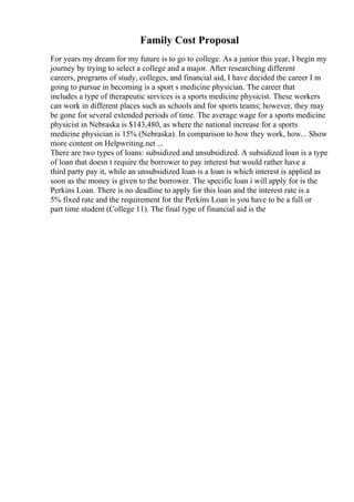 Family Cost Proposal
For years my dream for my future is to go to college. As a junior this year, I begin my
journey by trying to select a college and a major. After researching different
careers, programs of study, colleges, and financial aid, I have decided the career I m
going to pursue in becoming is a sport s medicine physician. The career that
includes a type of therapeutic services is a sports medicine physicist. These workers
can work in different places such as schools and for sports teams; however, they may
be gone for several extended periods of time. The average wage for a sports medicine
physicist in Nebraska is $143,480, as where the national increase for a sports
medicine physician is 15% (Nebraska). In comparison to how they work, how... Show
more content on Helpwriting.net ...
There are two types of loans: subsidized and unsubsidized. A subsidized loan is a type
of loan that doesn t require the borrower to pay interest but would rather have a
third party pay it, while an unsubsidized loan is a loan is which interest is applied as
soon as the money is given to the borrower. The specific loan i will apply for is the
Perkins Loan. There is no deadline to apply for this loan and the interest rate is a
5% fixed rate and the requirement for the Perkins Loan is you have to be a full or
part time student (College 11). The final type of financial aid is the
 