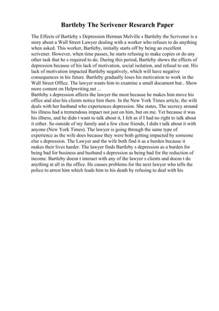 Bartleby The Scrivener Research Paper
The Effects of Bartleby s Depression Herman Melville s Bartleby the Scrivener is a
story about a Wall Street Lawyer dealing with a worker who refuses to do anything
when asked. This worker, Bartleby, initially starts off by being an excellent
scrivener. However, when time passes, he starts refusing to make copies or do any
other task that he s required to do. During this period, Bartleby shows the effects of
depression because of his lack of motivation, social isolation, and refusal to eat. His
lack of motivation impacted Bartleby negatively, which will have negative
consequences in his future. Bartleby gradually loses his motivation to work in the
Wall Street Office. The lawyer wants him to examine a small document but... Show
more content on Helpwriting.net ...
Bartleby s depression affects the lawyer the most because he makes him move his
office and also his clients notice him there. In the New York Times article, the wife
deals with her husband who experiences depression. She states, The secrecy around
his illness had a tremendous impact not just on him, but on me. Yet because it was
his illness, and he didn t want to talk about it, I felt as if I had no right to talk about
it either. So outside of my family and a few close friends, I didn t talk about it with
anyone (New York Times). The lawyer is going through the same type of
experience as the wife does because they were both getting impacted by someone
else s depression. The Lawyer and the wife both find it as a burden because it
makes their lives harder. The lawyer finds Bartleby s depression as a burden for
being bad for business and husband s depression as being bad for the reduction of
income. Bartleby doesn t interact with any of the lawyer s clients and doesn t do
anything at all in the office. He causes problems for the next lawyer who tells the
police to arrest him which leads him to his death by refusing to deal with his
 