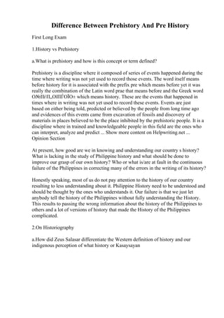Difference Between Prehistory And Pre History
First Long Exam
1.History vs Prehistory
a.What is prehistory and how is this concept or term defined?
Prehistory is a discipline where it composed of series of events happened during the
time where writing was not yet used to record those events. The word itself means
before history for it is associated with the prefix pre which means before yet it was
really the combination of the Latin word prae that means before and the Greek word
О№ПѓП„ОїПЃОЇО± which means history. These are the events that happened in
times where in writing was not yet used to record these events. Events are just
based on either being told, predicted or believed by the people from long time ago
and evidences of this events came from excavation of fossils and discovery of
materials in places believed to be the place inhibited by the prehistoric people. It is a
discipline where in trained and knowledgeable people in this field are the ones who
can interpret, analyze and predict ... Show more content on Helpwriting.net ...
Opinion Section
At present, how good are we in knowing and understanding our country s history?
What is lacking in the study of Philippine history and what should be done to
improve our grasp of our own history? Who or what is/are at fault in the continuous
failure of the Philippines in correcting many of the errors in the writing of its history?
Honestly speaking, most of us do not pay attention to the history of our country
resulting to less understanding about it. Philippine History need to be understood and
should be thought by the ones who understands it. Our failure is that we just let
anybody tell the history of the Philippines without fully understanding the History.
This results to passing the wrong information about the history of the Philippines to
others and a lot of versions of history that made the History of the Philippines
complicated.
2.On Historiography
a.How did Zeus Salasar differentiate the Western definition of history and our
indigenous perception of what history or Kasaysayan
 