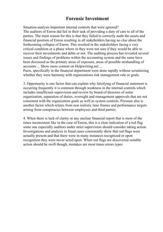 Forensic Investment
Situation analysis Important internal controls that were ignored?
The auditors of Enron did fail in their task of providing a duty of care to all of the
parties. The main reason for this is that they failed to correctly audit the assets and
financial position of Enron resulting in all stakeholders having no clue about the
forthcoming collapse of Enron. This resulted in the stakeholders facing a very
critical condition or a phase where in they were not sure if they would be able to
recover their investments and debts or not. The auditing process has revealed several
issues and findings of problems within the accounting system and the same have
been discussed as the primary areas of exposure, areas of possible mishandling of
accounts ... Show more content on Helpwriting.net ...
Pacts, specifically in the financial department were done rapidly without scrutinizing
whether they were harmony with organizations risk management rule or goals.
3. Opportunity is one factor that can explain why falsifying of financial statement is
occurring frequently it is common through weakness in the internal controls which
includes insufficient supervision and review by board of directors of some
organization, separation of duties, oversight and management approvals that are not
consistent with the organization goals as well as system controls. Pressure also is
another factor which relates from non realistic time frames and performance targets
arising from conspiracies between employees and third parties.
4. When there is lack of clarity or any unclear financial report that is most of the
times inconsistent like in the case of Enron, this is a clear indication of a red flag
some one especially auditors under strict supervision should consider taking action.
Investigations and analysis in fraud cases consistently show that red flags were
actually present and that there were in many instances recognized or upon
recognition they were never acted upon. When red flags are discovered suitable
action should be swift though, mistakes are most times errors types
 