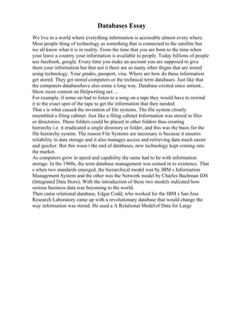 Databases Essay
We live in a world where everything information is accissable almost every where.
Most people thing of technology as something that is connected to the satellite but
we all know what it is in reality. From the time that you are born to the time when
your leave a country your information is available to people. Today billions of people
use facebook, google. Every time you make an account you are supposed to give
them your information but that not it there are so many other thigns that are stored
using technology. Your grades, passport, visa. Where are how do these information
get stored. They get stored computers or the technical term databases. Just like that
the computers databasehave also come a long way. Database existed since antient...
Show more content on Helpwriting.net ...
For example, if some on had to listen to a song on a tape they would have to rewind
it to the exact spot of the tape to get the information that they needed.
That s is what caused the invention of file systems. The file system closely
resembled a filing cabinet. Just like a filing cabinet Information was stored in files
or directories. These folders could be placed in other folders thus creating
hierarchy i.e. it eradicated a single directory or folder, and this was the basis for the
file hierarchy system. The reason File Systems are necessary is because it ensures
reliability in data storage and it also manages access and retrieving data much easier
and quicker. But this wasn t the end of databases, new technology kept coming into
the market.
As computers grew in speed and capability the same had to be with information
storage. In the 1960s, the term database management was coined in to existence. That
s when two standards emerged, the hierarchical model was by IBM s Information
Management System and the other was the Network model by Charles Bachman IDS
(Integrated Data Store). With the introduction of these two models indicated how
serious business data was becoming to the world.
Then came relational database, Edgar Codd, who worked for the IBM s San Jose
Research Laboratory came up with a revolutionary database that would change the
way information was stored. He used a A Relational Modelof Data for Large
 