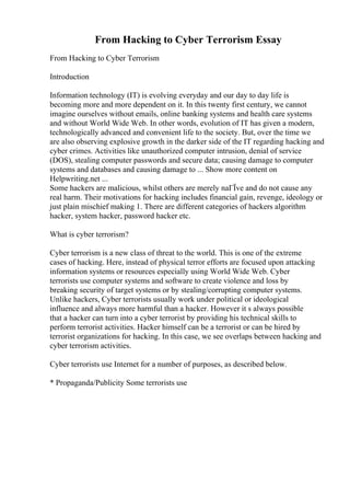From Hacking to Cyber Terrorism Essay
From Hacking to Cyber Terrorism
Introduction
Information technology (IT) is evolving everyday and our day to day life is
becoming more and more dependent on it. In this twenty first century, we cannot
imagine ourselves without emails, online banking systems and health care systems
and without World Wide Web. In other words, evolution of IT has given a modern,
technologically advanced and convenient life to the society. But, over the time we
are also observing explosive growth in the darker side of the IT regarding hacking and
cyber crimes. Activities like unauthorized computer intrusion, denial of service
(DOS), stealing computer passwords and secure data; causing damage to computer
systems and databases and causing damage to ... Show more content on
Helpwriting.net ...
Some hackers are malicious, whilst others are merely naГЇve and do not cause any
real harm. Their motivations for hacking includes financial gain, revenge, ideology or
just plain mischief making 1. There are different categories of hackers algorithm
hacker, system hacker, password hacker etc.
What is cyber terrorism?
Cyber terrorism is a new class of threat to the world. This is one of the extreme
cases of hacking. Here, instead of physical terror efforts are focused upon attacking
information systems or resources especially using World Wide Web. Cyber
terrorists use computer systems and software to create violence and loss by
breaking security of target systems or by stealing/corrupting computer systems.
Unlike hackers, Cyber terrorists usually work under political or ideological
influence and always more harmful than a hacker. However it s always possible
that a hacker can turn into a cyber terrorist by providing his technical skills to
perform terrorist activities. Hacker himself can be a terrorist or can be hired by
terrorist organizations for hacking. In this case, we see overlaps between hacking and
cyber terrorism activities.
Cyber terrorists use Internet for a number of purposes, as described below.
* Propaganda/Publicity Some terrorists use
 