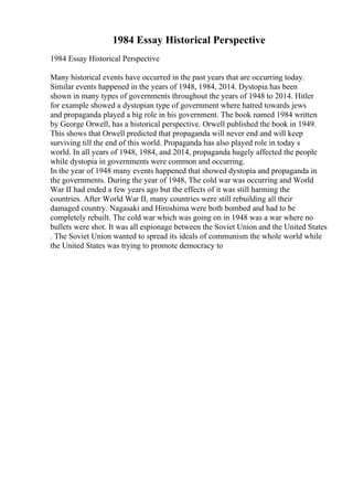 1984 Essay Historical Perspective
1984 Essay Historical Perspective
Many historical events have occurred in the past years that are occurring today.
Similar events happened in the years of 1948, 1984, 2014. Dystopia has been
shown in many types of governments throughout the years of 1948 to 2014. Hitler
for example showed a dystopian type of government where hatred towards jews
and propaganda played a big role in his government. The book named 1984 written
by George Orwell, has a historical perspective. Orwell published the book in 1949.
This shows that Orwell predicted that propaganda will never end and will keep
surviving till the end of this world. Propaganda has also played role in today s
world. In all years of 1948, 1984, and 2014, propaganda hugely affected the people
while dystopia in governments were common and occurring.
In the year of 1948 many events happened that showed dystopia and propaganda in
the governments. During the year of 1948, The cold war was occurring and World
War II had ended a few years ago but the effects of it was still harming the
countries. After World War II, many countries were still rebuilding all their
damaged country. Nagasaki and Hiroshima were both bombed and had to be
completely rebuilt. The cold war which was going on in 1948 was a war where no
bullets were shot. It was all espionage between the Soviet Union and the United States
. The Soviet Union wanted to spread its ideals of communism the whole world while
the United States was trying to promote democracy to
 