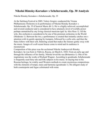 Nikolai Rimsky-Korsakov s Scheherazade, Op. 30 Analysis
Nikolai Rimsky Korsakov s Scheherazade, Op. 35
At the Salzburg Festival in 2005, Valery Gergiev conducted the Vienna
Philharmonic Orchestra in its performance of Nikolai Rimsky Korsakov s
Scheherazade, Op. 35 (Classical Music db 1). He is a highly achieved, accomplished
and revered conductor and is considered to have attained a level of worldly power
perhaps unmatched by any living classical musician (qtd. by Alex Ross 1). All the
wile, this orchestra is considered to be one of the premium orchestras in the World
(Moderato 1). Between the two, a performance is created that instantly catches one s
attention with its gentle opening by trumpets, followed by a cello solo, and then the
flutes follow with their soft, fluttering sound that makes the listener gently sway with
the music. Images of a soft ocean breeze come to mind and its audience is
mesmerized.
Composition of this piece was the acclaimed Nikolai Andreyevich Rimsky
Korsakov; he was born in Tikhvin, Russia, on March 6, 1844. From an early age and
through the influence of his family, Nikolai loved the sea (Britannica 1). One of his
inspirations was the works of Richard Wagner. According to goodreads, Scheherazade
is frequently used fairy tale and folk subjects in his music. In staying true to his
Russian heritage, he widely used Western methods to create mysterious compositions
with the elements of tempo, tunes and harmony (goodreads 1). His diligent study of
both counterpoint and fugue culminated with some
 