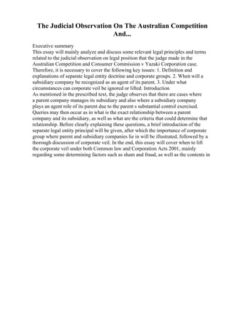 The Judicial Observation On The Australian Competition
And...
Executive summary
This essay will mainly analyze and discuss some relevant legal principles and terms
related to the judicial observation on legal position that the judge made in the
Australian Competition and Consumer Commission v Yazaki Corporation case.
Therefore, it is necessary to cover the following key issues: 1. Definition and
explanations of separate legal entity doctrine and corporate groups. 2. When will a
subsidiary company be recognized as an agent of its parent. 3. Under what
circumstances can corporate veil be ignored or lifted. Introduction
As mentioned in the prescribed text, the judge observes that there are cases where
a parent company manages its subsidiary and also where a subsidiary company
plays an agent role of its parent due to the parent s substantial control exercised.
Queries may then occur as in what is the exact relationship between a parent
company and its subsidiary, as well as what are the criteria that could determine that
relationship. Before clearly explaining these questions, a brief introduction of the
separate legal entity principal will be given, after which the importance of corporate
group where parent and subsidiary companies lie in will be illustrated, followed by a
thorough discussion of corporate veil. In the end, this essay will cover when to lift
the corporate veil under both Common law and Corporation Acts 2001, mainly
regarding some determining factors such as sham and fraud, as well as the contents in
 