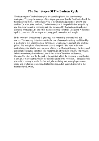 The Four Stages Of The Business Cycle
The four stages of the business cycle are complex phases that our economy
undergoes. To grasp the concept of the stages, you must first be familiarized with the
business cycle itself. The business cycle is the alternating periods of growth and
decline. Or to be more intricate, The business cycle is the periodic but irregular up
and down movement in economic activity, measured by fluctuations in real gross
domestic product (GDP) and other macroeconomic variables, (Inc.com). A business
cycleis comprised of four stages: recovery, peak, recession, and trough.
In the recovery, the economy is growing. It is commonly indicated by a bull
market. The recovery is the increase in the rate of economic activity established by
a moderate to low unemployment percentage, towering development, and swelling
prices. The next phase of the business cycle is the peak. The peak is the most
desired stage for it is the superior point of the cycle. During this stage, the increased
consumer confidence translates into higher levels of business activity. The peak is,
When the economy is overheated, and is in a state of irrational exuberance,
(Inc.com) In other words, the peak is the point at which the economy is as robust as
it can get. Following the peak in the business cycle is the recession. The recession is
when the economy is on the decline and jobs are being lost, unemployment rates
soars, and production is slowing. It identifies the end of a growth interval in the
business cycle. Often,
 