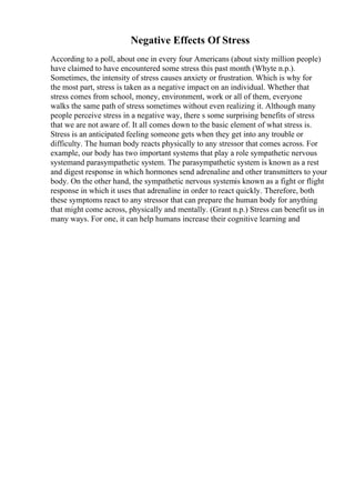 Negative Effects Of Stress
According to a poll, about one in every four Americans (about sixty million people)
have claimed to have encountered some stress this past month (Whyte n.p.).
Sometimes, the intensity of stress causes anxiety or frustration. Which is why for
the most part, stress is taken as a negative impact on an individual. Whether that
stress comes from school, money, environment, work or all of them, everyone
walks the same path of stress sometimes without even realizing it. Although many
people perceive stress in a negative way, there s some surprising benefits of stress
that we are not aware of. It all comes down to the basic element of what stress is.
Stress is an anticipated feeling someone gets when they get into any trouble or
difficulty. The human body reacts physically to any stressor that comes across. For
example, our body has two important systems that play a role sympathetic nervous
systemand parasympathetic system. The parasympathetic system is known as a rest
and digest response in which hormones send adrenaline and other transmitters to your
body. On the other hand, the sympathetic nervous systemis known as a fight or flight
response in which it uses that adrenaline in order to react quickly. Therefore, both
these symptoms react to any stressor that can prepare the human body for anything
that might come across, physically and mentally. (Grant n.p.) Stress can benefit us in
many ways. For one, it can help humans increase their cognitive learning and
 