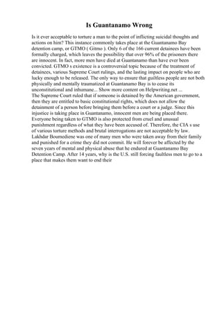 Is Guantanamo Wrong
Is it ever acceptable to torture a man to the point of inflicting suicidal thoughts and
actions on him? This instance commonly takes place at the Guantanamo Bay
detention camp, or GTMO ( Gitmo ). Only 6 of the 166 current detainees have been
formally charged, which leaves the possibility that over 96% of the prisoners there
are innocent. In fact, more men have died at Guantanamo than have ever been
convicted. GTMO s existence is a controversial topic because of the treatment of
detainees, various Supreme Court rulings, and the lasting impact on people who are
lucky enough to be released. The only way to ensure that guiltless people are not both
physically and mentally traumatized at Guantanamo Bay is to cease its
unconstitutional and inhumane... Show more content on Helpwriting.net ...
The Supreme Court ruled that if someone is detained by the American government,
then they are entitled to basic constitutional rights, which does not allow the
detainment of a person before bringing them before a court or a judge. Since this
injustice is taking place in Guantanamo, innocent men are being placed there.
Everyone being taken to GTMO is also protected from cruel and unusual
punishment regardless of what they have been accused of. Therefore, the CIA s use
of various torture methods and brutal interrogations are not acceptable by law.
Lakhdar Boumediene was one of many men who were taken away from their family
and punished for a crime they did not commit. He will forever be affected by the
seven years of mental and physical abuse that he endured at Guantanamo Bay
Detention Camp. After 14 years, why is the U.S. still forcing faultless men to go to a
place that makes them want to end their
 