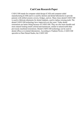 Cad Cam Research Paper
CAD CAM stands for computer aided design (CAD) and computer aided
manufacturing (CAM) and it is used by dentists and dental laboratories to provide
patients with milled ceramic crowns, bridges, and etc. Many times dental CAD/CAM
is used to fabricate abutments for dental implants, used to replace missing teeth. The
dental CAD/CAM technology have improved over the years. Today dental
restorations are better fitting because of CAD/CAM. They are also more durable and
more natural looking (multi colored and translucent, similar to natural teeth) than
previously machined restorations. Dental CAD/CAM technology can be used in
dental offices or in dental laboratories. According to Vladimir Pavlov, CAD/CAM
specialist at Dani Dental Studio, the CAD/CAM
 