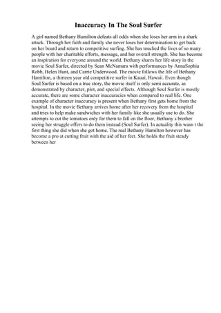 Inaccuracy In The Soul Surfer
A girl named Bethany Hamilton defeats all odds when she loses her arm in a shark
attack. Through her faith and family she never loses her determination to get back
on her board and return to competitive surfing. She has touched the lives of so many
people with her charitable efforts, message, and her overall strength. She has become
an inspiration for everyone around the world. Bethany shares her life story in the
movie Soul Surfer, directed by Sean McNamara with performances by AnnaSophia
Robb, Helen Hunt, and Carrie Underwood. The movie follows the life of Bethany
Hamilton, a thirteen year old competitive surfer in Kauai, Hawaii. Even though
Soul Surfer is based on a true story, the movie itself is only semi accurate, as
demonstrated by character, plot, and special effects. Although Soul Surfer is mostly
accurate, there are some character inaccuracies when compared to real life. One
example of character inaccuracy is present when Bethany first gets home from the
hospital. In the movie Bethany arrives home after her recovery from the hospital
and tries to help make sandwiches with her family like she usually use to do. She
attempts to cut the tomatoes only for them to fall on the floor, Bethany s brother
seeing her struggle offers to do them instead (Soul Surfer). In actuality this wasn t the
first thing she did when she got home. The real Bethany Hamilton however has
become a pro at cutting fruit with the aid of her feet. She holds the fruit steady
between her
 