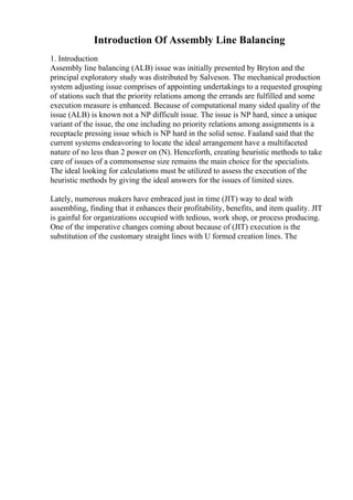 Introduction Of Assembly Line Balancing
1. Introduction
Assembly line balancing (ALB) issue was initially presented by Bryton and the
principal exploratory study was distributed by Salveson. The mechanical production
system adjusting issue comprises of appointing undertakings to a requested grouping
of stations such that the priority relations among the errands are fulfilled and some
execution measure is enhanced. Because of computational many sided quality of the
issue (ALB) is known not a NP difficult issue. The issue is NP hard, since a unique
variant of the issue, the one including no priority relations among assignments is a
receptacle pressing issue which is NP hard in the solid sense. Faaland said that the
current systems endeavoring to locate the ideal arrangement have a multifaceted
nature of no less than 2 power on (N). Henceforth, creating heuristic methods to take
care of issues of a commonsense size remains the main choice for the specialists.
The ideal looking for calculations must be utilized to assess the execution of the
heuristic methods by giving the ideal answers for the issues of limited sizes.
Lately, numerous makers have embraced just in time (JIT) way to deal with
assembling, finding that it enhances their profitability, benefits, and item quality. JIT
is gainful for organizations occupied with tedious, work shop, or process producing.
One of the imperative changes coming about because of (JIT) execution is the
substitution of the customary straight lines with U formed creation lines. The
 