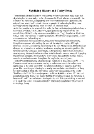 Skydiving History and Today Essay
The first ideas of freefall did not consider the evolution of human body flight that
skydiving has become today. In fact, Leonardo Da Vinci, who we now consider the
Father of the Parachute, designed the first conceivable sketch of a parachute. His
original idea was to build a device to rescue people from burning buildings, not
knowing what his impact may be on the sport six centuries later.
Andre Jacques Garnerin is recorded to make the first exhibition jump in Paris from a
balloon on October 27,1797. However, sport parachuting began with the first
recorded freefall in 1914 by a woman named Georgia (Tiny) Broadwick. Until this
time, a static line was used to deploy parachutes. Broadwick was giving the ... Show
more content on Helpwriting.net ...
When both forces reach equilibrium, the jumper has reached terminal velocity.
Roughly ten seconds after exiting the aircraft, the skydiver reaches 120 mph
(terminal velocity), considering he is falling in the Box Man position. If the skydiver
changes his orientation to a sitting, head down, standing, or any other position, his
terminal velocity will adjust accordingly. After parachute deployment, the surface
area is greatly increased and the terminal velocity is at its slowest airspeed. Applying
these freefall concepts, skydivers have evolved into being able to fly their bodies,
some in several orientations throughout the single sixty second jump.
The first World Parachuting Championships were held in Yugoslavia in 1951. Five
European countries were attended, and style and accuracy were the only events
represented at the time. Since 1954 the championships have occurred every two
years. The countries participating have vastly increased since the first five, to forty
two represented in 2002. The only initial team event was accuracy at the fourth
World meet in 1958. The team jumpers exited from 4,000 feet with a 15 23 second
parachute opening delay. This means that the skydiver had to open his parachute in
between 15 and 23 seconds from clearing the aircraft. This type of delay is unheard
of in skydiving today, considering the slow opening of parachutes with advanced
technology. Every
 