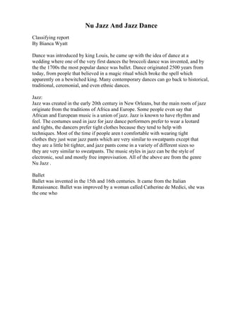 Nu Jazz And Jazz Dance
Classifying report
By Bianca Wyatt
Dance was introduced by king Louis, he came up with the idea of dance at a
wedding where one of the very first dances the broccoli dance was invented, and by
the the 1700s the most popular dance was ballet. Dance originated 2500 years from
today, from people that believed in a magic ritual which broke the spell which
apparently on a bewitched king. Many contemporary dances can go back to historical,
traditional, ceremonial, and even ethnic dances.
Jazz:
Jazz was created in the early 20th century in New Orleans, but the main roots of jazz
originate from the traditions of Africa and Europe. Some people even say that
African and European music is a union of jazz. Jazz is known to have rhythm and
feel. The costumes used in jazz for jazz dance performers prefer to wear a leotard
and tights, the dancers prefer tight clothes because they tend to help with
techniques. Most of the time if people aren t comfortable with wearing tight
clothes they just wear jazz pants which are very similar to sweatpants except that
they are a little bit tighter, and jazz pants come in a variety of different sizes so
they are very similar to sweatpants. The music styles in jazz can be the style of
electronic, soul and mostly free improvisation. All of the above are from the genre
Nu Jazz .
Ballet
Ballet was invented in the 15th and 16th centuries. It came from the Italian
Renaissance. Ballet was improved by a woman called Catherine de Medici, she was
the one who
 
