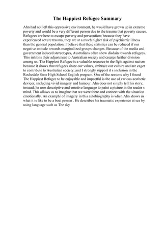 The Happiest Refugee Summary
Ahn had not left this oppressive environment, he would have grown up in extreme
poverty and would be a very different person due to the trauma that poverty causes.
Refugees are here to escape poverty and persecution; because they have
experienced severe trauma, they are at a much higher risk of psychiatric illness
than the general population. I believe that these statistics can be reduced if our
negative attitude towards marginalized groups changes. Because of the media and
government induced stereotypes, Australians often show disdain towards refugees.
This inhibits their adjustment to Australian society and creates further division
among us. The Happiest Refugee is a valuable resource in the fight against racism
because it shows that refugees share our values, embrace our culture and are eager
to contribute to Australian society, and I strongly support it s inclusion in the
Rochedale State High School English program. One of the reasons why I found
The Happiest Refugee to be enjoyable and impactful is the use of various aesthetic
devices; including vivid imagery and humour. Ahn does not simply tell his story;
instead, he uses descriptive and emotive language to paint a picture in the reader s
mind. This allows us to imagine that we were there and connect with the situation
emotionally. An example of imagery in this autobiography is when Ahn shows us
what it is like to be a boat person . He describes his traumatic experience at sea by
using language such as The sky
 