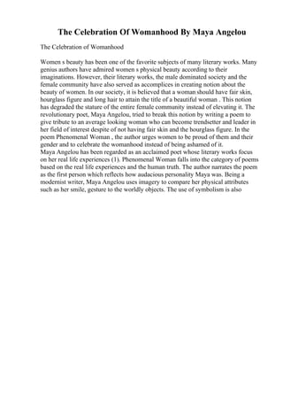 The Celebration Of Womanhood By Maya Angelou
The Celebration of Womanhood
Women s beauty has been one of the favorite subjects of many literary works. Many
genius authors have admired women s physical beauty according to their
imaginations. However, their literary works, the male dominated society and the
female community have also served as accomplices in creating notion about the
beauty of women. In our society, it is believed that a woman should have fair skin,
hourglass figure and long hair to attain the title of a beautiful woman . This notion
has degraded the stature of the entire female community instead of elevating it. The
revolutionary poet, Maya Angelou, tried to break this notion by writing a poem to
give tribute to an average looking woman who can become trendsetter and leader in
her field of interest despite of not having fair skin and the hourglass figure. In the
poem Phenomenal Woman , the author urges women to be proud of them and their
gender and to celebrate the womanhood instead of being ashamed of it.
Maya Angelou has been regarded as an acclaimed poet whose literary works focus
on her real life experiences (1). Phenomenal Woman falls into the category of poems
based on the real life experiences and the human truth. The author narrates the poem
as the first person which reflects how audacious personality Maya was. Being a
modernist writer, Maya Angelou uses imagery to compare her physical attributes
such as her smile, gesture to the worldly objects. The use of symbolism is also
 