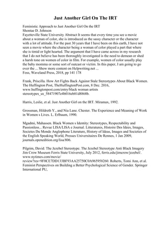 Just Another Girl On The IRT
Feministic Approach to Just Another Girl On the IRT
Shontae D. Johnson
Fayetteville State University Abstract It seems that every time you see a movie
about a woman of color, she is introduced as the sassy character or the character
with a lot of attitude. For the past 30 years that I have been on this earth, I have not
seen a movie where the character being a woman of color played a part that where
she is timid or light hearted. The argument that I have came across in my research
that I do not believe has been thoroughly investigated is the need to demean or shed
a harsh tone on women of color in film. For example, women of color usually play
the baby momma or some sort of outcast or victim. In this paper, I am going to go
over the ... Show more content on Helpwriting.net ...
Foss, Waveland Press, 2018, pp 141 178
Frank, Priscilla. How Art Fights Back Against Stale Stereotypes About Black Women.
The Huffington Post, TheHuffingtonPost.com, 8 Dec. 2016,
www.huffingtonpost.com/entry/black woman artists
stereotypes_us_58471907e4b016eb81d8868b.
Harris, Leslie, et al. Just Another Girl on the IRT. Miramax, 1992.
Grossman, Hildreth Y., and Nia Lane. Chester. The Experience and Meaning of Work
in Women s Lives. L. Erlbaum, 1990.
Mgadmi, Mahassen. Black Women s Identity: Stereotypes, Respectability and
Passionless... Revue LISA/LISA e Journal. Litteratures, Histoire Des Idees, Images,
Societes Du Monde Anglophone Literature, History of Ideas, Images and Societies of
the English Speaking World, Presses Universitaires De Rennes, 1 Jan 2009,
journals.openedition.org/lisa/806.
Pilgrim, David. The Jezebel Stereotype. The Jezebel Stereotype Anti Black Imagery
Jim Crow Museum Ferris State University, July 2012, ferris.edu/jimcrow/jezebel/.
www.nytimes.com/movie/
review?res=9F0CE7DD133BF93AA25750C0A965958260. Roberts, Tomi Ann, et al.
Feminist Perspectives on Building a Better Psychological Science of Gender. Springer
International PU,
 