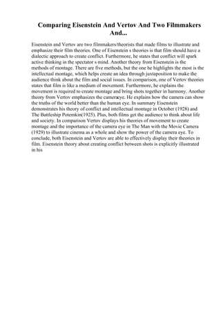 Comparing Eisenstein And Vertov And Two Filmmakers
And...
Eisenstein and Vertov are two filmmakers/theorists that made films to illustrate and
emphasize their film theories. One of Eisenstein s theories is that film should have a
dialectic approach to create conflict. Furthermore, he states that conflict will spark
active thinking in the spectator s mind. Another theory from Eisenstein is the
methods of montage. There are five methods, but the one he highlights the most is the
intellectual montage, which helps create an idea through juxtaposition to make the
audience think about the film and social issues. In comparison, one of Vertov theories
states that film is like a medium of movement. Furthermore, he explains the
movement is required to create montage and bring shots together in harmony. Another
theory from Vertov emphasizes the cameraeye. He explains how the camera can show
the truths of the world better than the human eye. In summary Eisenstein
demonstrates his theory of conflict and intellectual montage in October (1928) and
The Battleship Potemkin(1925). Plus, both films get the audience to think about life
and society. In comparison Vertov displays his theories of movement to create
montage and the importance of the camera eye in The Man with the Movie Camera
(1929) to illustrate cinema as a whole and show the power of the camera eye. To
conclude, both Eisenstein and Vertov are able to effectively display their theories in
film. Eisenstein theory about creating conflict between shots is explicitly illustrated
in his
 